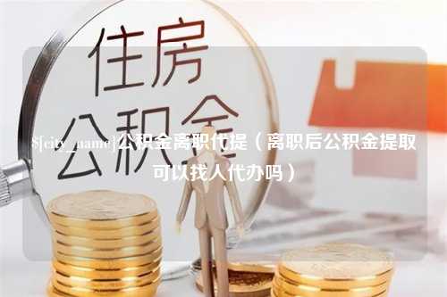 庆阳公积金离职代提（离职后公积金提取可以找人代办吗）